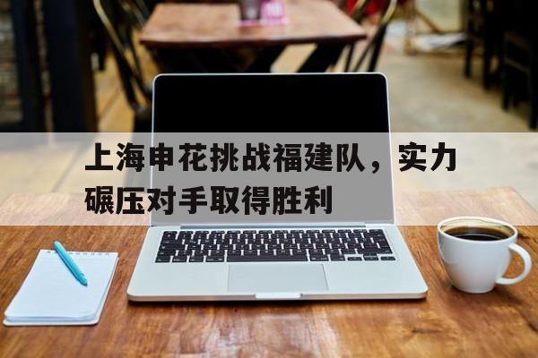 博鱼体育平台-包含上海申花挑战福建队，实力碾压对手取得胜利的词条